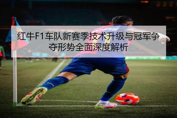 红牛F1车队新赛季技术升级与冠军争夺形势全面深度解析（LEYU SPORTS）