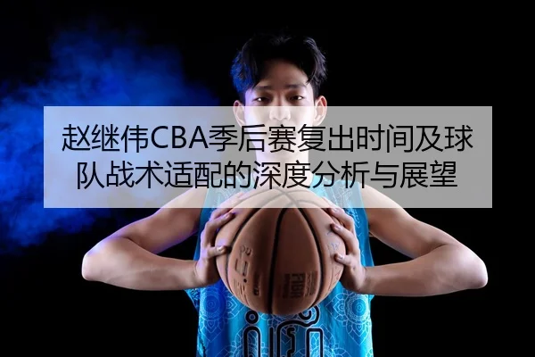 赵继伟CBA季后赛复出时间及球队战术适配的深度分析与展望（LEYU SPORTS）